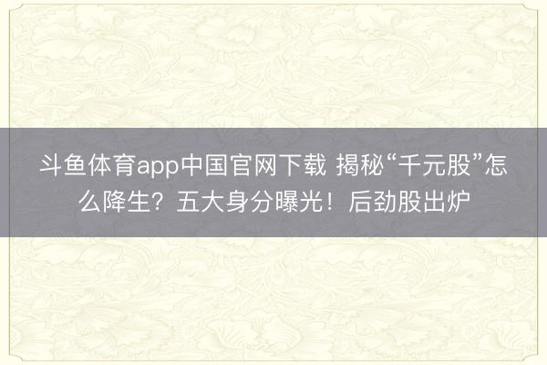 斗鱼体育app中国官网下载 揭秘“千元股”怎么降生？五大身分曝光！后劲股出炉