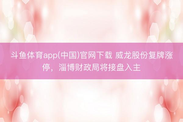 斗鱼体育app(中国)官网下载 威龙股份复牌涨停，淄博财政局将接盘入主