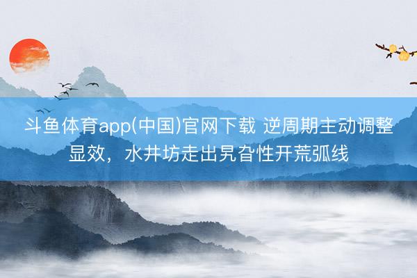 斗鱼体育app(中国)官网下载 逆周期主动调整显效，水井坊走出旯旮性开荒弧线