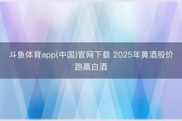斗鱼体育app(中国)官网下载 2025年黄酒股价跑赢白酒