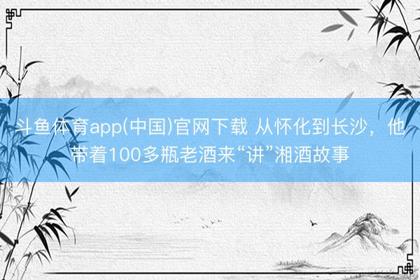 斗鱼体育app(中国)官网下载 从怀化到长沙，他带着100多瓶老酒来“讲”湘酒故事