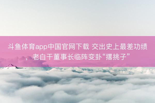 斗鱼体育app中国官网下载 交出史上最差功绩，老白干董事长临阵变卦“撂挑子”