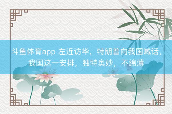 斗鱼体育app 左近访华，特朗普向我国喊话，我国这一安排，独特奥妙，不绵薄