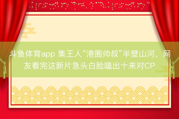 斗鱼体育app 集王人“港圈帅叔”半壁山河，网友看完这新片急头白脸嗑出十来对CP