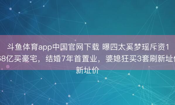 斗鱼体育app中国官网下载 曝四太奚梦瑶斥资1.68亿买豪宅，结婚7年首置业，婆媳狂买3套刷新址价