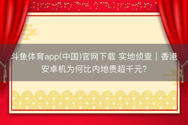 斗鱼体育app(中国)官网下载 实地侦查｜香港安卓机为何比内地贵超千元？