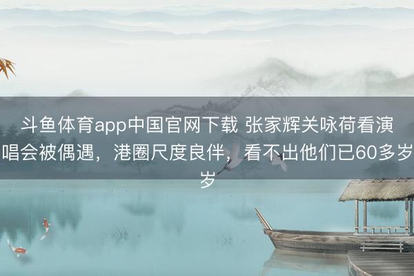 斗鱼体育app中国官网下载 张家辉关咏荷看演唱会被偶遇，港圈尺度良伴，看不出他们已60多岁