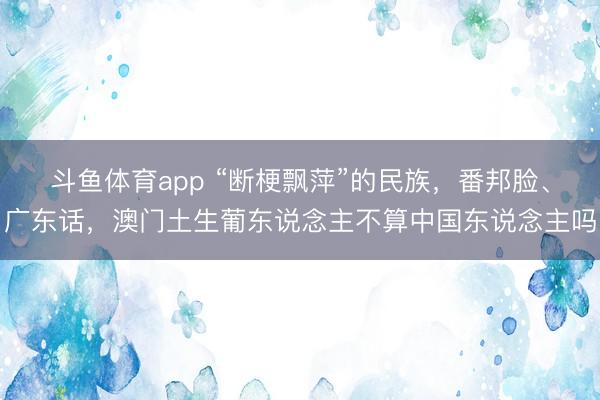 斗鱼体育app “断梗飘萍”的民族,番邦脸、广东话,澳门土生葡东说念主不算中国东说念主吗