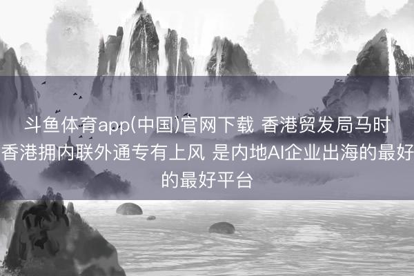 斗鱼体育app(中国)官网下载 香港贸发局马时亨：香港拥内联外通专有上风 是内地AI企业出海的最好平台