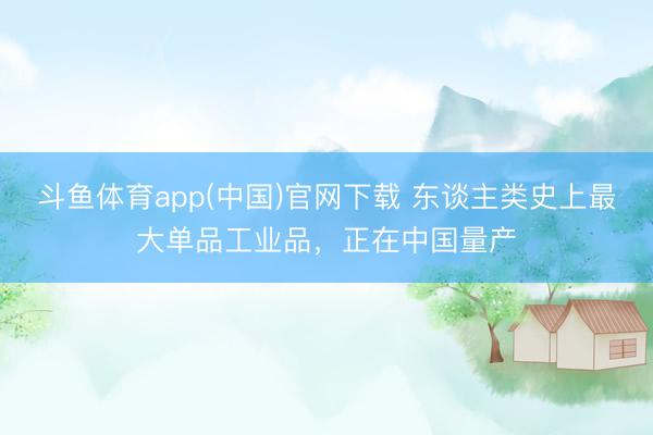 斗鱼体育app(中国)官网下载 东谈主类史上最大单品工业品，正在中国量产