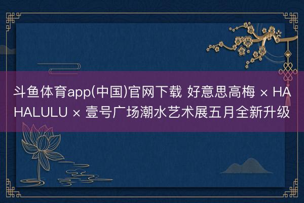 斗鱼体育app(中国)官网下载 好意思高梅 × HAHALULU × 壹号广场潮水艺术展五月全新升级
