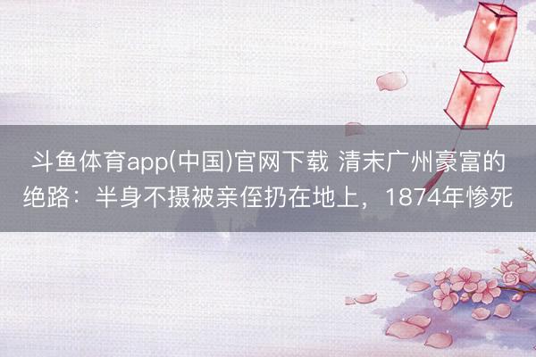 斗鱼体育app(中国)官网下载 清末广州豪富的绝路：半身不摄被亲侄扔在地上，1874年惨死