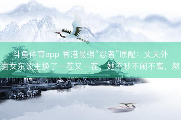 斗鱼体育app 香港最强“忍者”原配：丈夫外面女东谈主换了一茬又一茬，她不吵不闹不离，熬