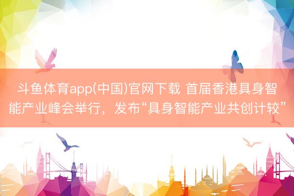 斗鱼体育app(中国)官网下载 首届香港具身智能产业峰会举行，发布“具身智能产业共创计较”