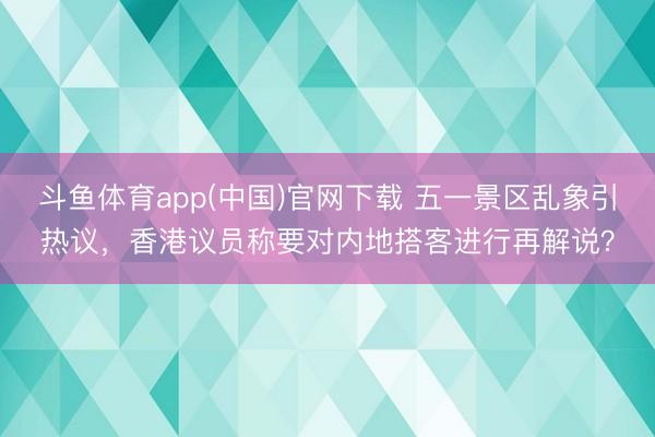 斗鱼体育app(中国)官网下载 五一景区乱象引热议，香港议员称要对内地搭客进行再解说？