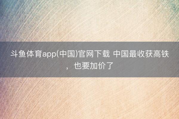 斗鱼体育app(中国)官网下载 中国最收获高铁，也要加价了