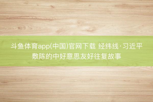 斗鱼体育app(中国)官网下载 经纬线·习近平敷陈的中好意思友好往复故事