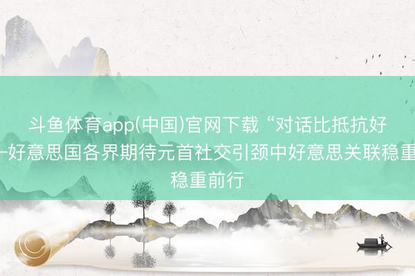 斗鱼体育app(中国)官网下载 “对话比抵抗好”——好意思国各界期待元首社交引颈中好意思关联稳重前行