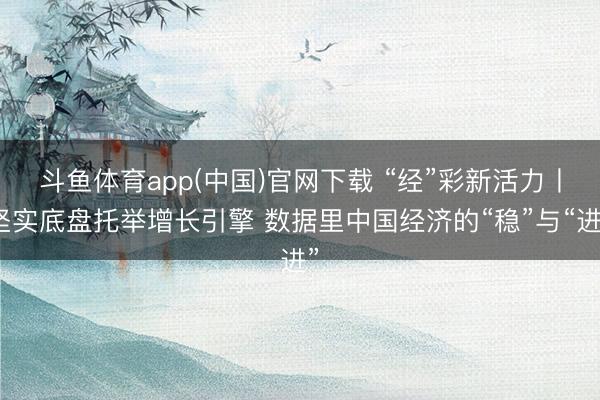 斗鱼体育app(中国)官网下载 “经”彩新活力丨坚实底盘托举增长引擎 数据里中国经济的“稳”与“进”