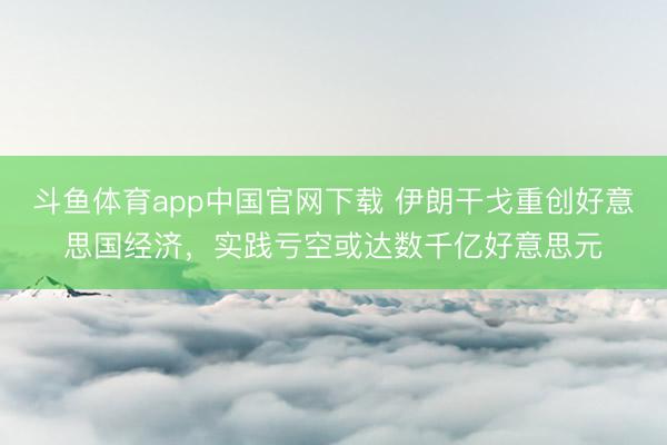 斗鱼体育app中国官网下载 伊朗干戈重创好意思国经济，实践亏空或达数千亿好意思元