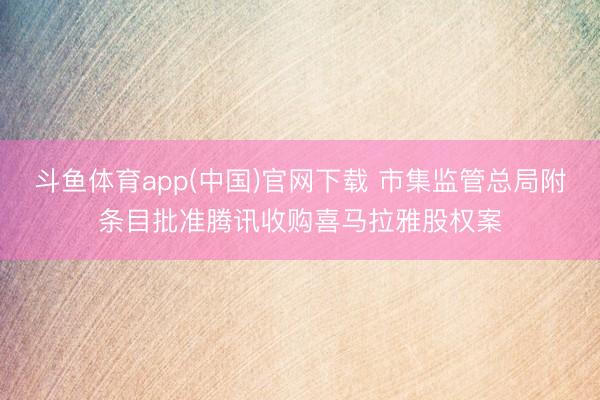斗鱼体育app(中国)官网下载 市集监管总局附条目批准腾讯收购喜马拉雅股权案