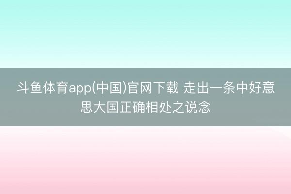 斗鱼体育app(中国)官网下载 走出一条中好意思大国正确相处之说念
