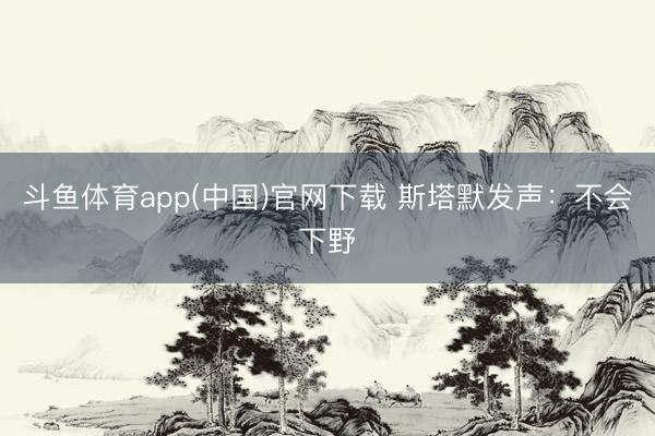 斗鱼体育app(中国)官网下载 斯塔默发声：不会下野