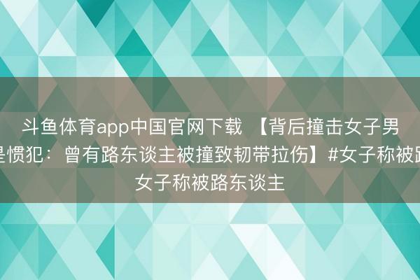 斗鱼体育app中国官网下载 【背后撞击女子男孩被指是惯犯：曾有路东谈主被撞致韧带拉伤】#女子称被路东谈主