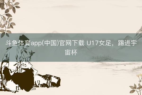 斗鱼体育app(中国)官网下载 U17女足，踢进宇宙杯