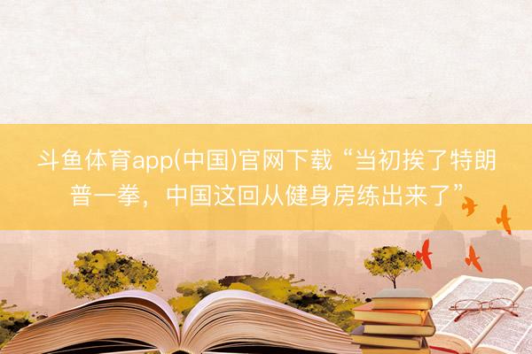 斗鱼体育app(中国)官网下载 “当初挨了特朗普一拳，中国这回从健身房练出来了”