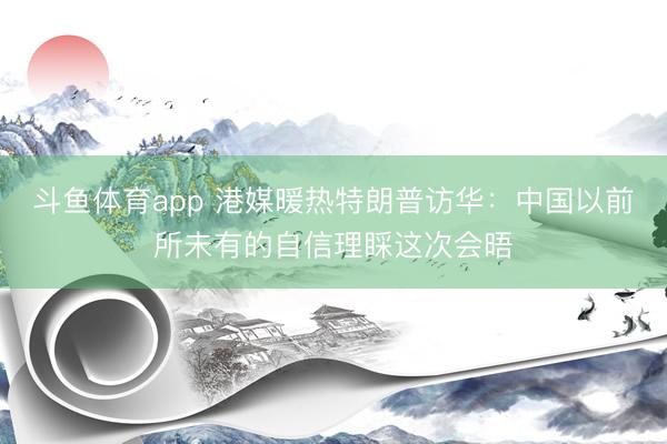 斗鱼体育app 港媒暖热特朗普访华：中国以前所未有的自信理睬这次会晤