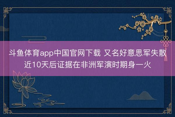 斗鱼体育app中国官网下载 又名好意思军失散近10天后证据在非洲军演时期身一火