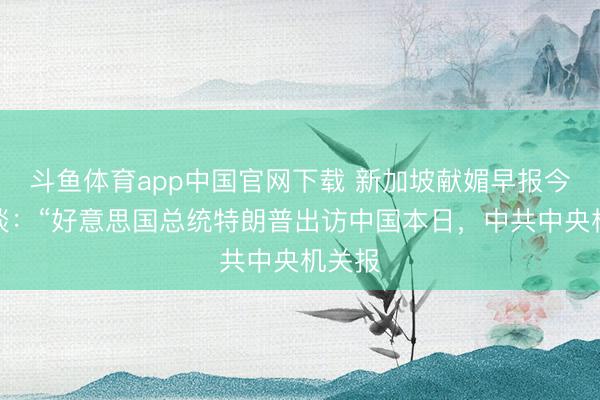 斗鱼体育app中国官网下载 新加坡献媚早报今天报谈：“好意思国总统特朗普出访中国本日，中共中央机关报