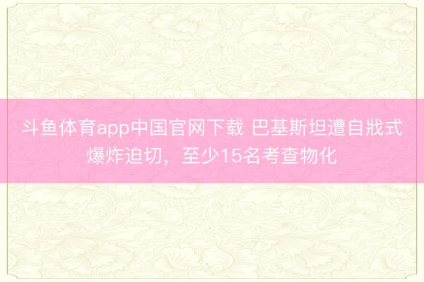 斗鱼体育app中国官网下载 巴基斯坦遭自戕式爆炸迫切，至少15名考查物化