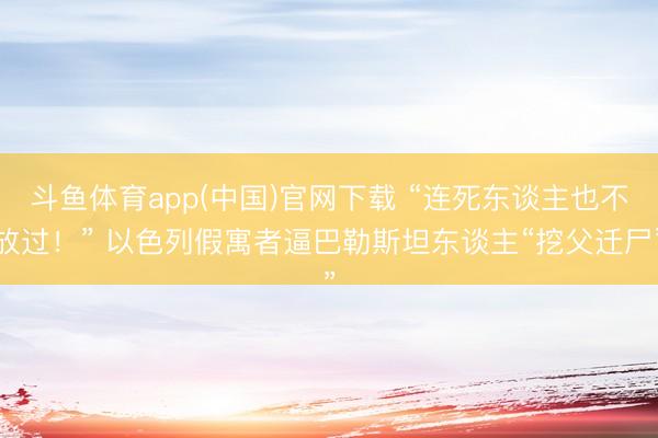 斗鱼体育app(中国)官网下载 “连死东谈主也不放过！” 以色列假寓者逼巴勒斯坦东谈主“挖父迁尸”