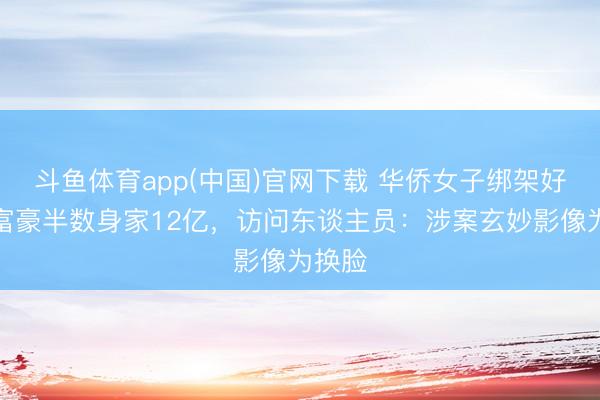 斗鱼体育app(中国)官网下载 华侨女子绑架好意思富豪半数身家12亿，访问东谈主员：涉案玄妙影像为换脸