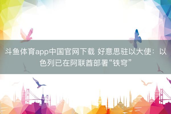 斗鱼体育app中国官网下载 好意思驻以大使：以色列已在阿联酋部署“铁穹”