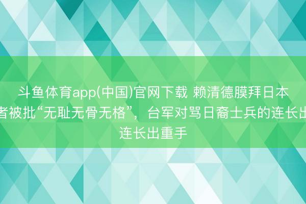 斗鱼体育app(中国)官网下载 赖清德膜拜日本殖民者被批“无耻无骨无格”，台军对骂日裔士兵的连长出重手