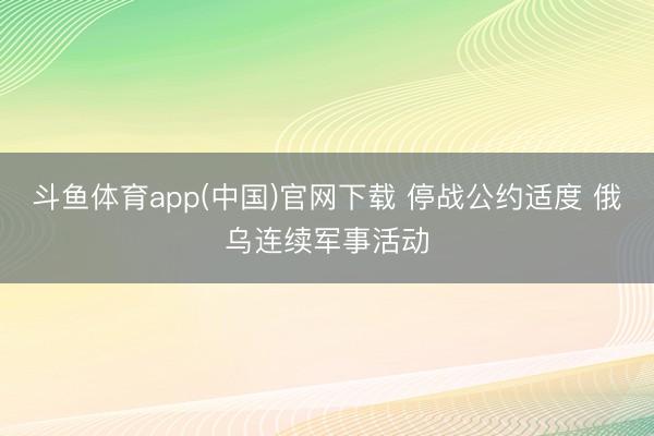 斗鱼体育app(中国)官网下载 停战公约适度 俄乌连续军事活动