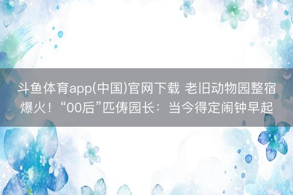斗鱼体育app(中国)官网下载 老旧动物园整宿爆火！“00后”匹俦园长：当今得定闹钟早起