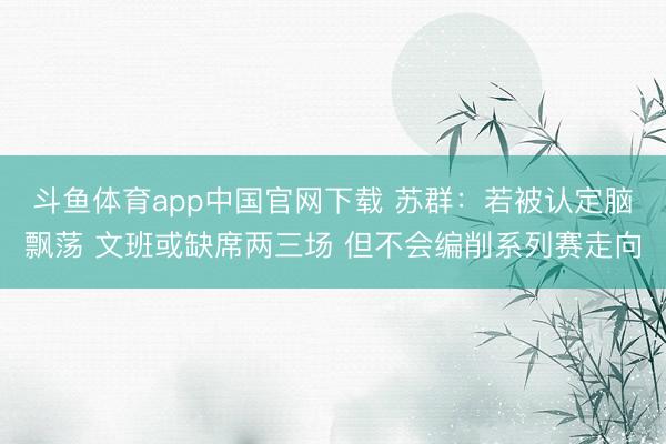 斗鱼体育app中国官网下载 苏群：若被认定脑飘荡 文班或缺席两三场 但不会编削系列赛走向