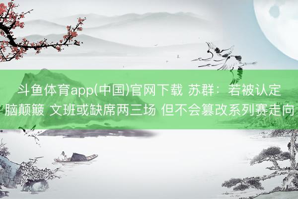 斗鱼体育app(中国)官网下载 苏群：若被认定脑颠簸 文班或缺席两三场 但不会篡改系列赛走向