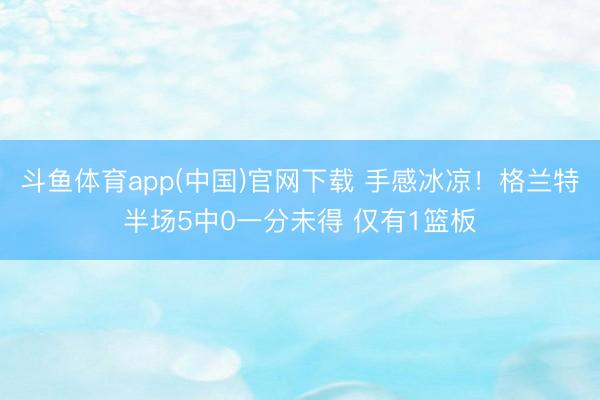 斗鱼体育app(中国)官网下载 手感冰凉！格兰特半场5中0一分未得 仅有1篮板