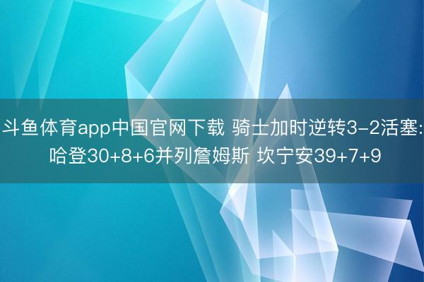 斗鱼体育app中国官网下载 骑士加时逆转3-2活塞: 哈登30+8+6并列詹姆斯 坎宁安39+7+9