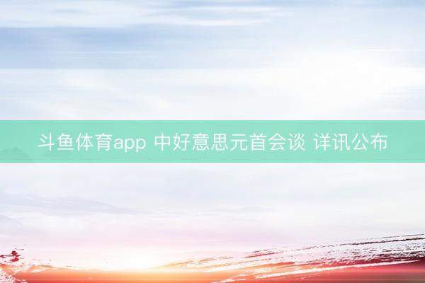 斗鱼体育app 中好意思元首会谈 详讯公布