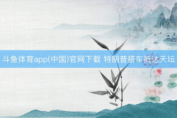 斗鱼体育app(中国)官网下载 特朗普搭车抵达天坛