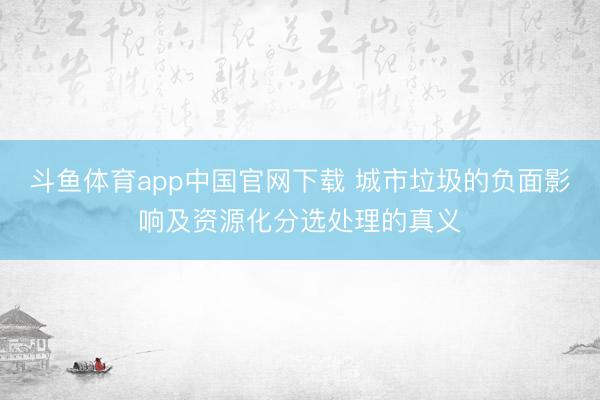 斗鱼体育app中国官网下载 城市垃圾的负面影响及资源化分选处理的真义