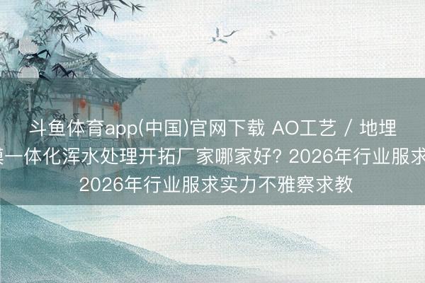 斗鱼体育app(中国)官网下载 AO工艺 / 地埋一体化 / MBR膜一体化浑水处理开拓厂家哪家好? 2026年行业服求实力不雅察求教