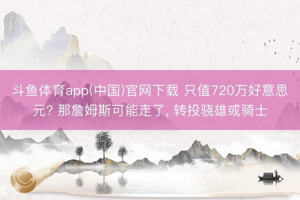 斗鱼体育app(中国)官网下载 只值720万好意思元? 那詹姆斯可能走了， 转投骁雄或骑士