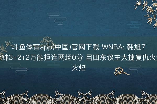 斗鱼体育app(中国)官网下载 WNBA: 韩旭7分钟3+2+2万能拒连两场0分 目田东谈主大捷复仇火焰